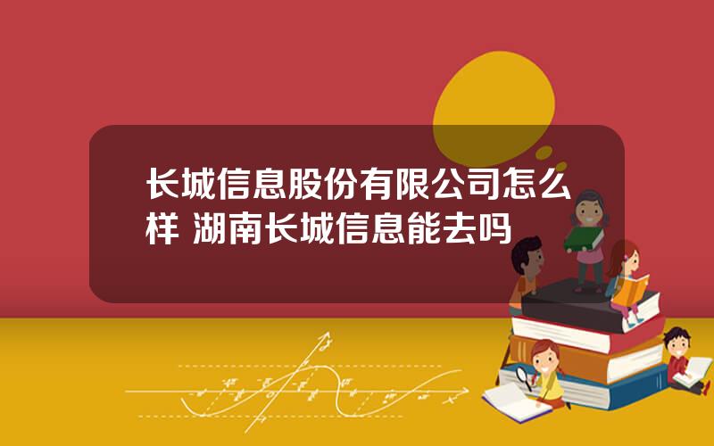 长城信息股份有限公司怎么样 湖南长城信息能去吗